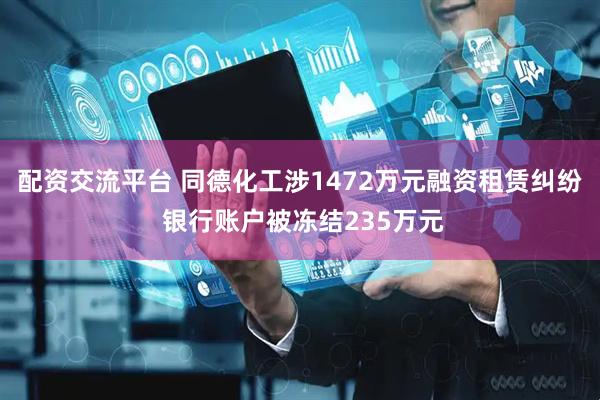 配资交流平台 同德化工涉1472万元融资租赁纠纷 银行账户被冻结235万元
