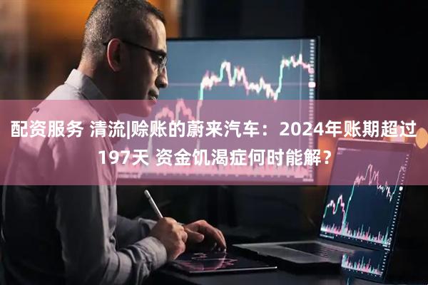 配资服务 清流|赊账的蔚来汽车：2024年账期超过197天 资金饥渴症何时能解？