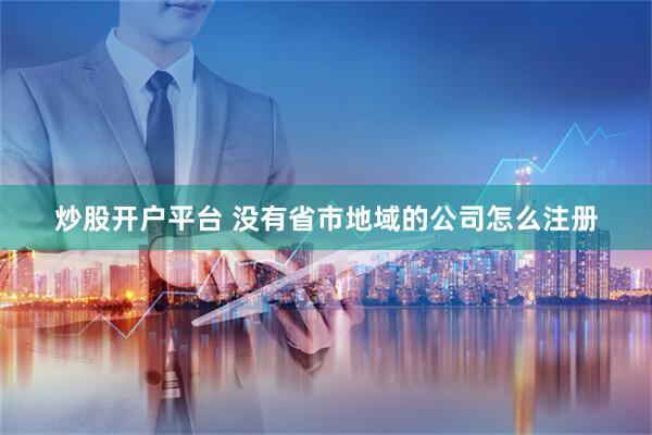 炒股开户平台 没有省市地域的公司怎么注册