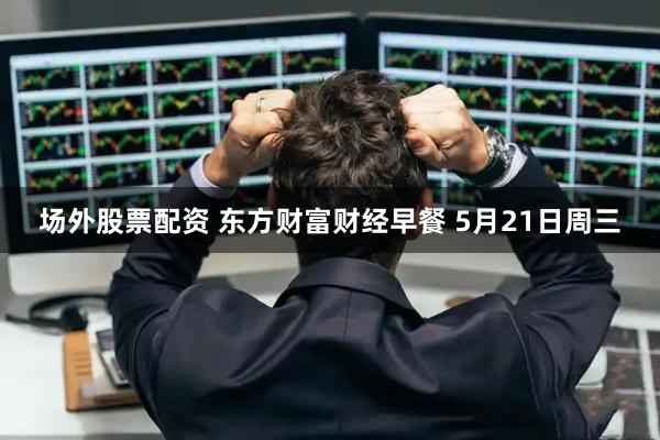 场外股票配资 东方财富财经早餐 5月21日周三