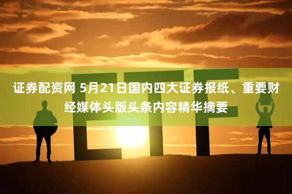 证券配资网 5月21日国内四大证券报纸、重要财经媒体头版头条内容精华摘要