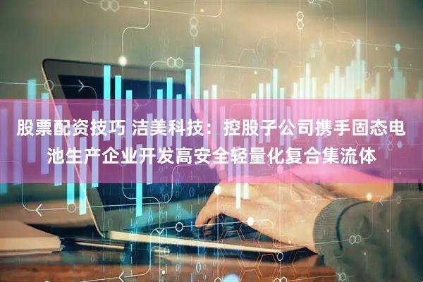 股票配资技巧 洁美科技：控股子公司携手固态电池生产企业开发高安全轻量化复合集流体