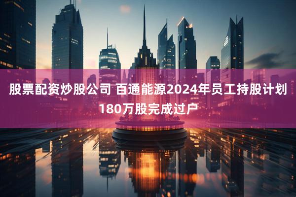股票配资炒股公司 百通能源2024年员工持股计划180万股完成过户