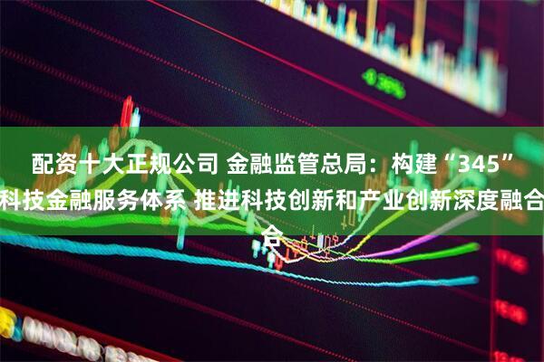 配资十大正规公司 金融监管总局：构建“345”科技金融服务体系 推进科技创新和产业创新深度融合