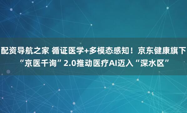 配资导航之家 循证医学+多模态感知！京东健康旗下“京医千询”2.0推动医疗AI迈入“深水区”
