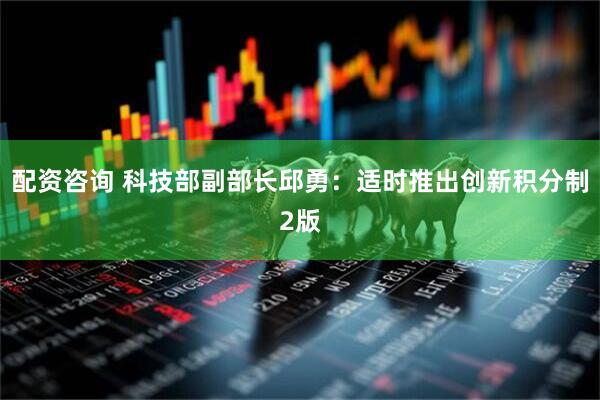 配资咨询 科技部副部长邱勇：适时推出创新积分制2版
