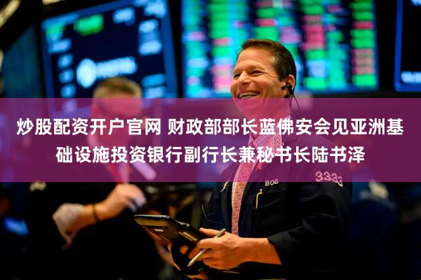 炒股配资开户官网 财政部部长蓝佛安会见亚洲基础设施投资银行副行长兼秘书长陆书泽