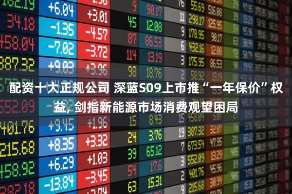 配资十大正规公司 深蓝S09上市推“一年保价”权益, 剑指新能源市场消费观望困局