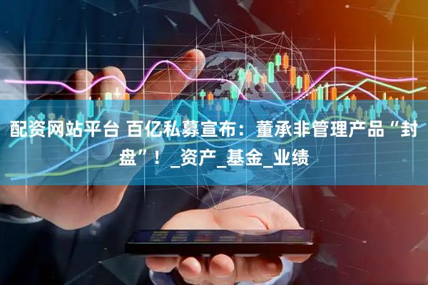 配资网站平台 百亿私募宣布：董承非管理产品“封盘”！_资产_基金_业绩