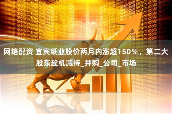 网络配资 宜宾纸业股价两月内涨超150％，第二大股东趁机减持_并购_公司_市场