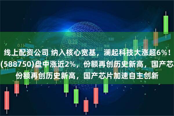 线上配资公司 纳入核心宽基，澜起科技大涨超6%！科创芯片50ETF(588750)盘中涨近2%，份额再创历史新高，国产芯片加速自主创新