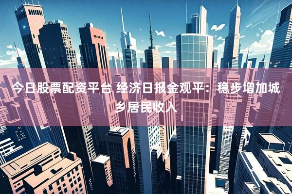 今日股票配资平台 经济日报金观平：稳步增加城乡居民收入