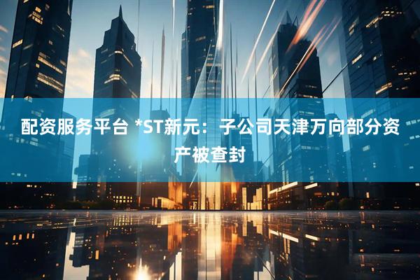 配资服务平台 *ST新元：子公司天津万向部分资产被查封