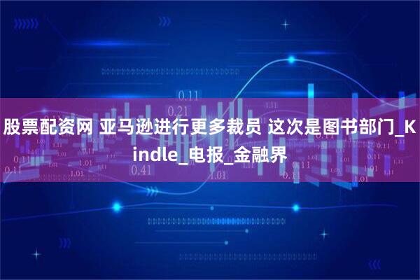 股票配资网 亚马逊进行更多裁员 这次是图书部门_Kindle_电报_金融界