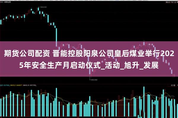 期货公司配资 晋能控股阳泉公司皇后煤业举行2025年安全生产月启动仪式_活动_旭升_发展