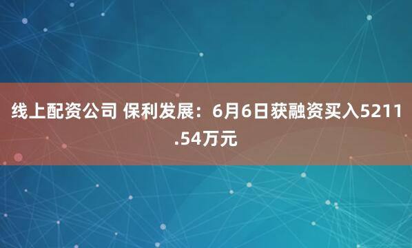 线上配资公司 保利发展：6月6日获融资买入5211.54万元