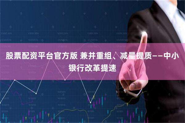 股票配资平台官方版 兼并重组、减量提质——中小银行改革提速
