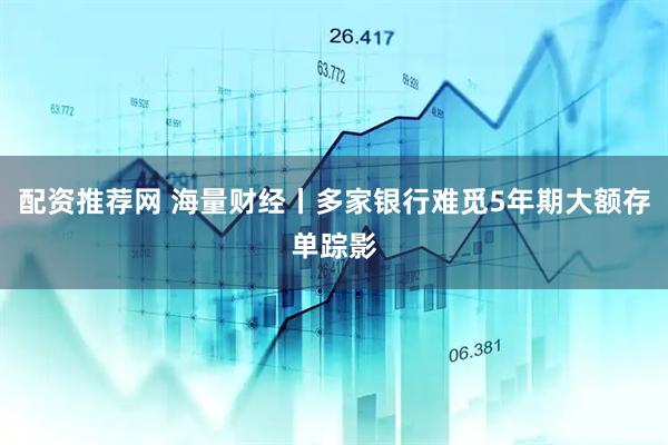 配资推荐网 海量财经丨多家银行难觅5年期大额存单踪影
