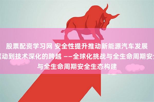 股票配资学习网 安全性提升推动新能源汽车发展：从政策驱动到技术深化的跨越 ——全球化挑战与全生命周期安全生态构建