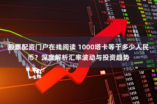 股票配资门户在线阅读 1000塔卡等于多少人民币？深度解析汇率波动与投资趋势