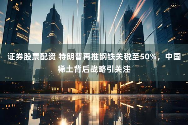 证券股票配资 特朗普再推钢铁关税至50%，中国稀土背后战略引关注