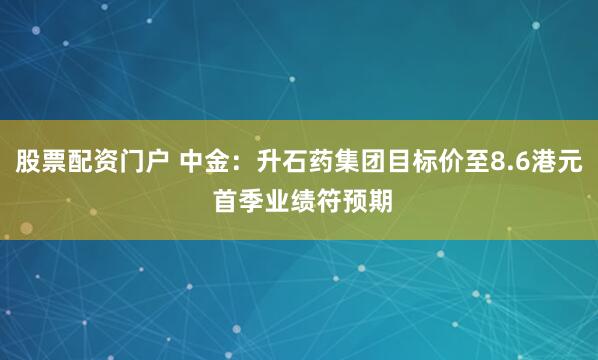 股票配资门户 中金：升石药集团目标价至8.6港元 首季业绩符预期