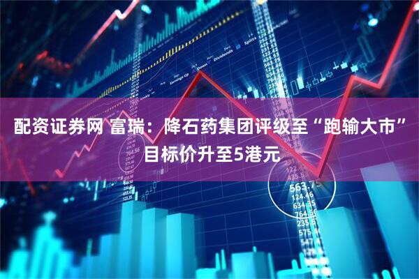 配资证券网 富瑞：降石药集团评级至“跑输大市” 目标价升至5港元