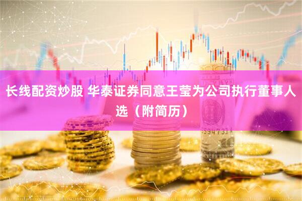 长线配资炒股 华泰证券同意王莹为公司执行董事人选（附简历）