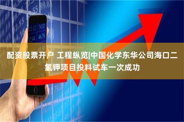 配资股票开户 工程纵览|中国化学东华公司海口二氢钾项目投料试车一次成功