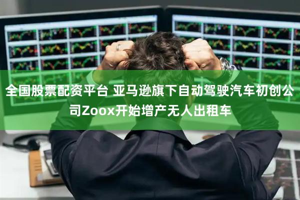 全国股票配资平台 亚马逊旗下自动驾驶汽车初创公司Zoox开始增产无人出租车