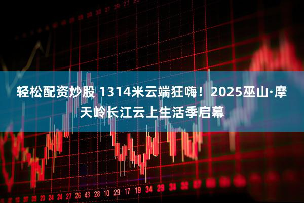 轻松配资炒股 1314米云端狂嗨！2025巫山·摩天岭长江云上生活季启幕