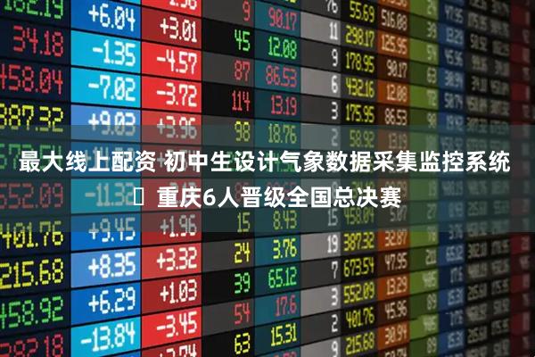 最大线上配资 初中生设计气象数据采集监控系统 ​重庆6人晋级全国总决赛