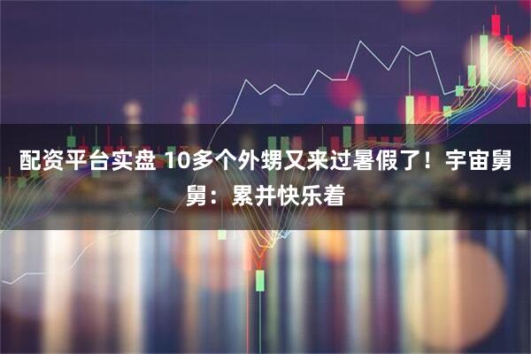 配资平台实盘 10多个外甥又来过暑假了！宇宙舅舅：累并快乐着