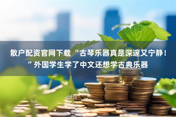 散户配资官网下载 “古琴乐器真是深邃又宁静！”外国学生学了中文还想学古典乐器
