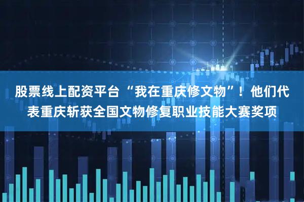股票线上配资平台 “我在重庆修文物”！他们代表重庆斩获全国文物修复职业技能大赛奖项