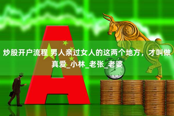 炒股开户流程 男人亲过女人的这两个地方，才叫做真爱_小林_老张_老婆