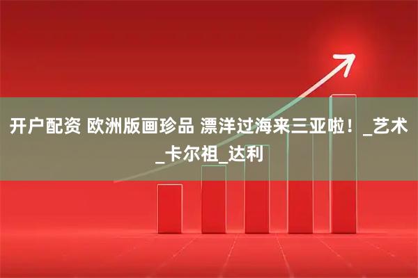开户配资 欧洲版画珍品 漂洋过海来三亚啦！_艺术_卡尔祖_达利