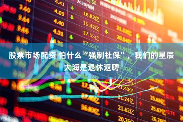 股票市场配资 怕什么“强制社保”，我们的星辰大海是退休返聘
