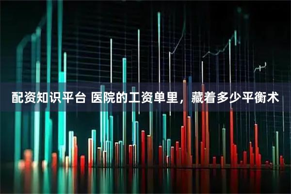 配资知识平台 医院的工资单里，藏着多少平衡术