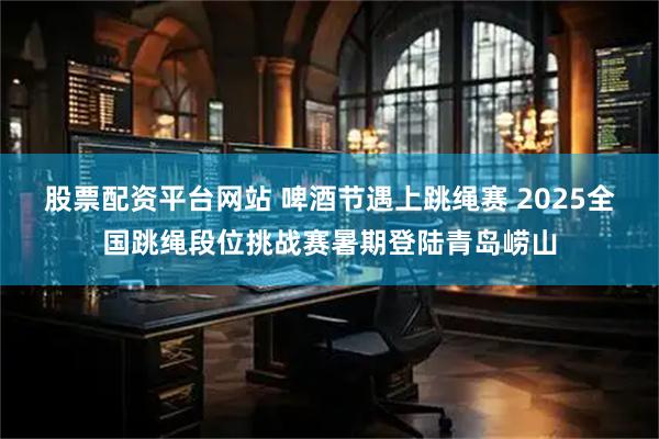 股票配资平台网站 啤酒节遇上跳绳赛 2025全国跳绳段位挑战赛暑期登陆青岛崂山
